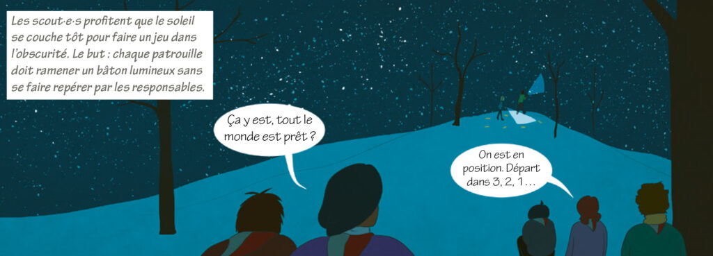 Narrateur : Les scout·e·s profitent que le soleil se couche tôt pour faire un jeu dans l’obscurité. Le but : Chaque patrouille doit ramener un bâton lumineux sans se faire repérer par les responsables. Eclaireuse : Ça y est, tout le monde est prêt ? Lily : On est en position. Départ dans 3, 2, 1…