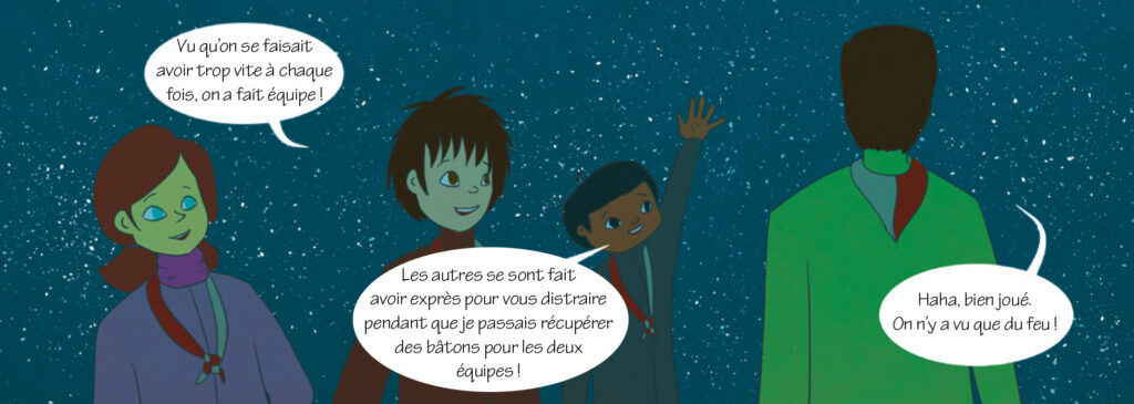 Eclaireur : Vu qu’on se faisait avoir trop vite à chaque fois, on a fait équipe ! Tim: Les autres se sont fait avoir exprès pour vous distraire pendant que je passais récupérer des bâtons pour les deux équipes ! Responsable 2: Haha, bien joué. On n’y a vu que du feu !