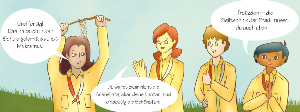 Anna: Und fertig! Das habe ich in der Schule gelernt, das ist Makramee!
Lily: Du warst zwar nicht die Schnellste, aber deine Knoten sind eindeutig die Schönsten!
Tim: Trotzdem – die Seiltechnik der Pfadi musst du auch üben ..