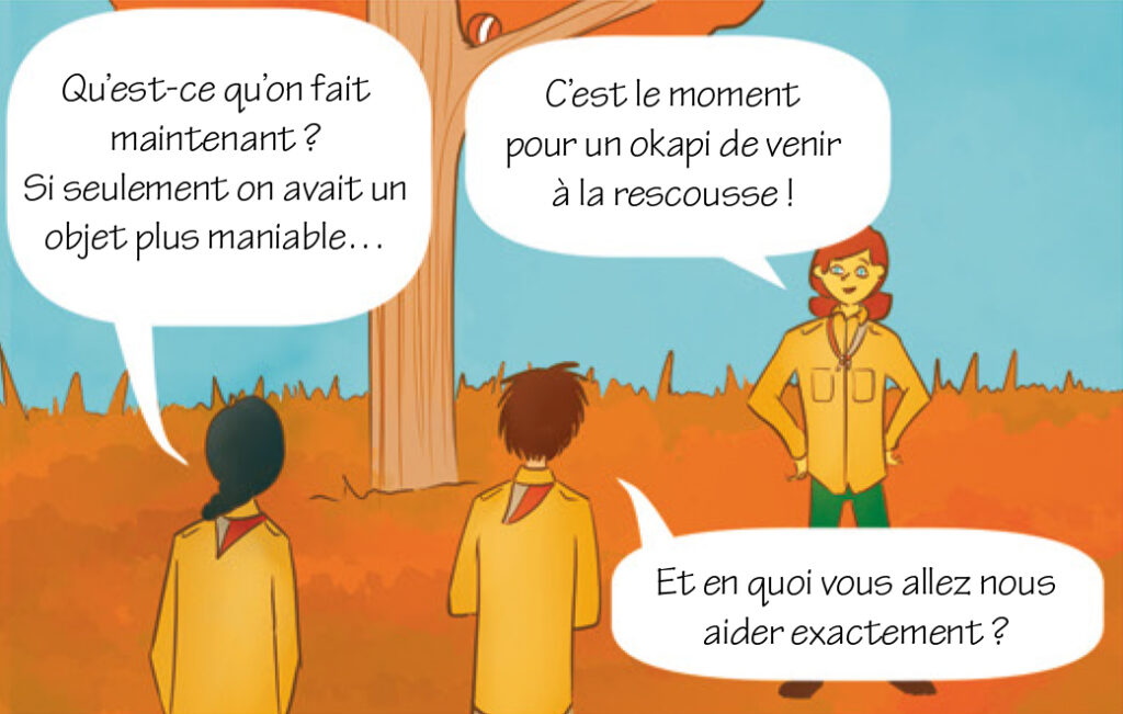 Éclaireuse : Qu’est-ce qu’on fait maintenant ? Si seulement on avait un objet plus maniable…Lily : C’est le moment pour un okapi de venir à la rescousse !Éclaireur : Et en quoi vous allez nous aider exactement ?